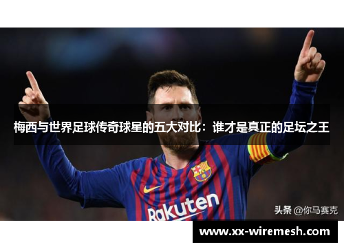 梅西与世界足球传奇球星的五大对比：谁才是真正的足坛之王