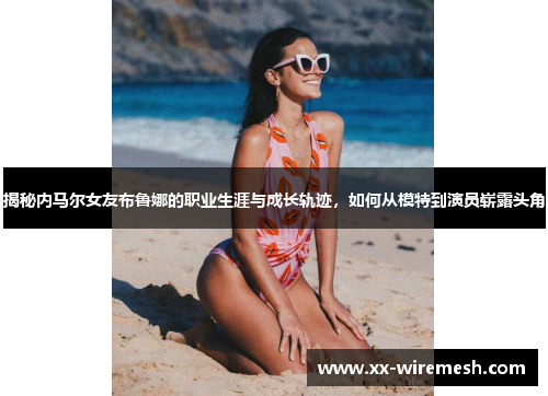 揭秘内马尔女友布鲁娜的职业生涯与成长轨迹，如何从模特到演员崭露头角