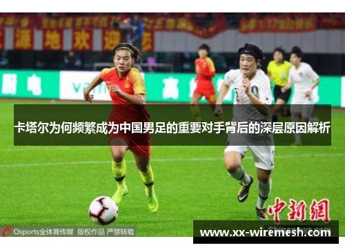 卡塔尔为何频繁成为中国男足的重要对手背后的深层原因解析